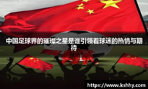 中国足球界的璀璨之星是谁引领着球迷的热情与期待